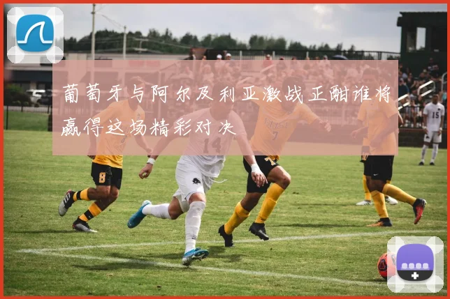 葡萄牙与阿尔及利亚激战正酣谁将赢得这场精彩对决