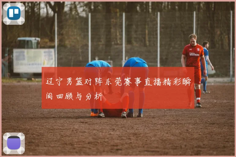 辽宁男篮对阵东莞赛事直播精彩瞬间回顾与分析