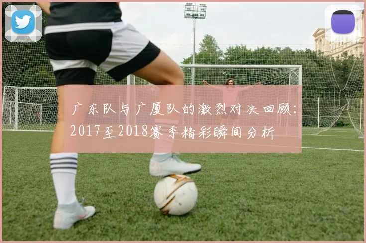 广东队与广厦队的激烈对决回顾：2017至2018赛季精彩瞬间分析