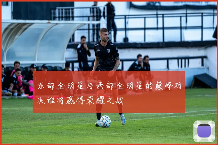 东部全明星与西部全明星的巅峰对决谁将赢得荣耀之战
