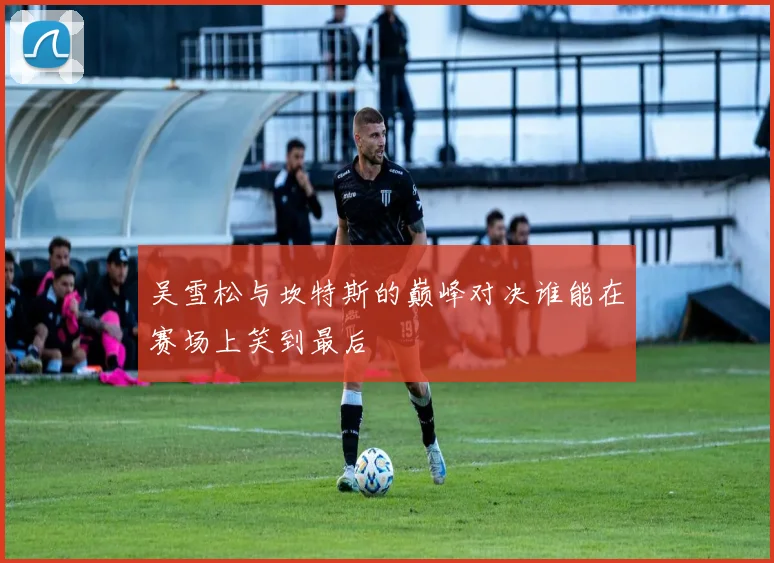 吴雪松与坎特斯的巅峰对决谁能在赛场上笑到最后