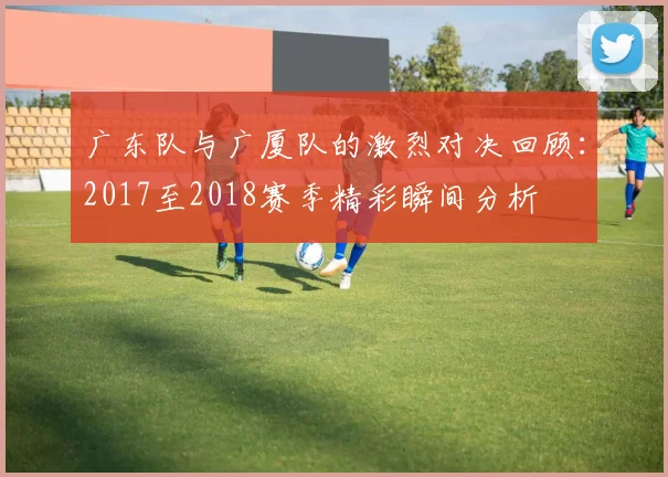 广东队与广厦队的激烈对决回顾：2017至2018赛季精彩瞬间分析