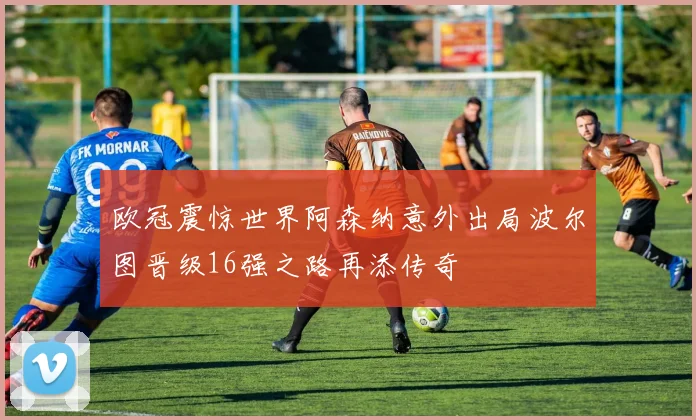 欧冠震惊世界阿森纳意外出局波尔图晋级16强之路再添传奇